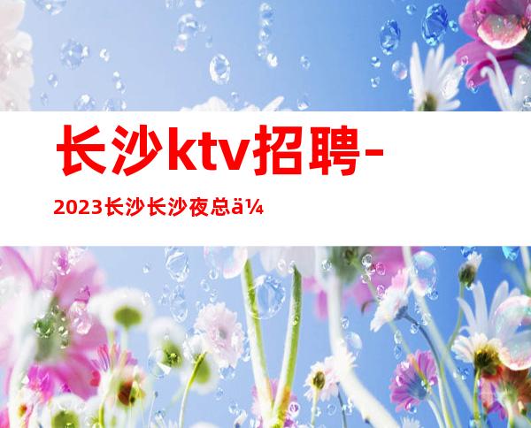 长沙ktv招聘-2023长沙长沙夜总会生意火爆更加方便新人上班