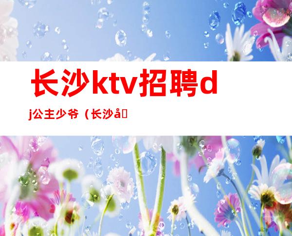 长沙ktv招聘dj公主少爷（长沙包房dj公主招聘）