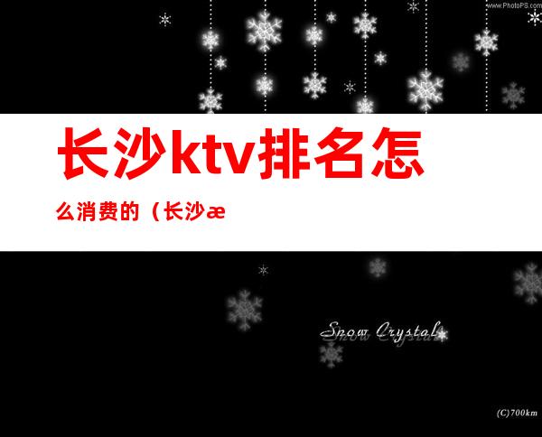 长沙ktv排名怎么消费的（长沙排名第一的ktv）