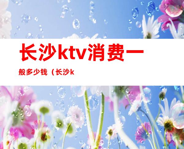 长沙ktv消费一般多少钱（长沙ktv小费多少钱）