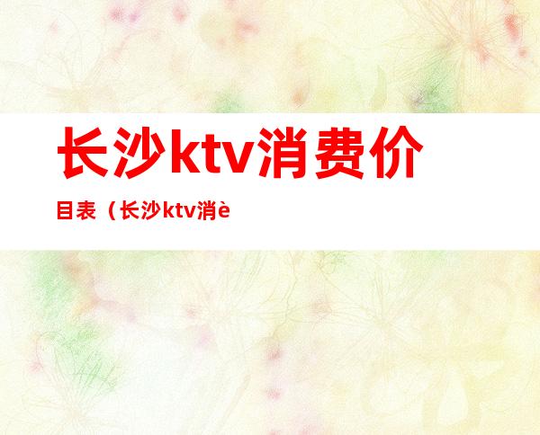 长沙ktv消费价目表（长沙ktv消费一般多少钱）