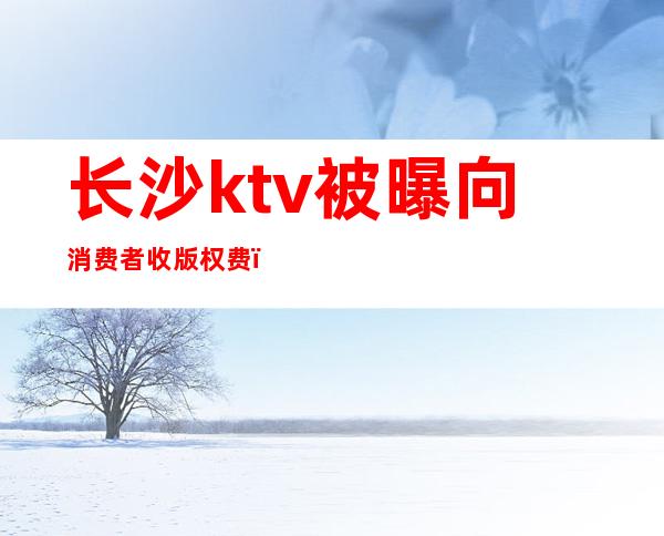 长沙ktv被曝向消费者收版权费（长沙ktv出台费）