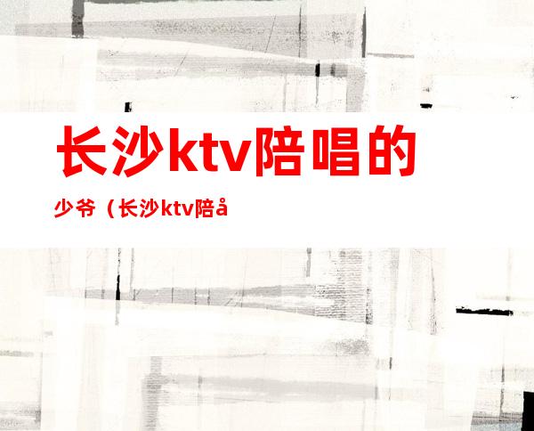 长沙ktv陪唱的少爷（长沙ktv陪唱的少爷）