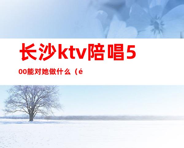 长沙ktv陪唱500能对她做什么（长沙ktv陪唱的有哪些服务）