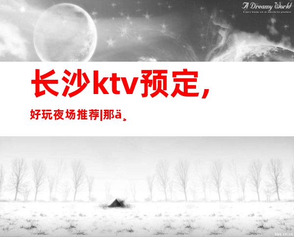 长沙ktv预定,好玩夜场推荐|那个夜总会KTV较出名 – 长沙长沙商务KTV