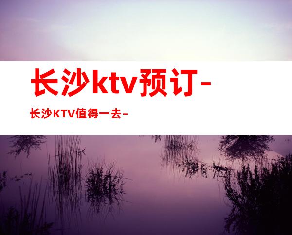 长沙ktv预订-长沙KTV值得一去 – 南昌湾里商务KTV