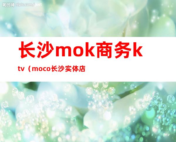 长沙mok商务ktv（moco长沙实体店地址）