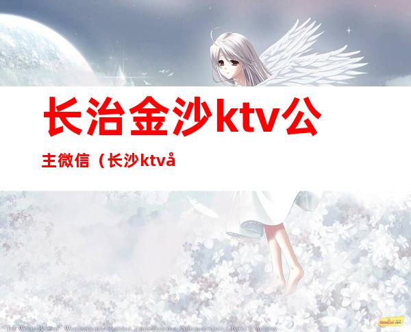 长治金沙ktv公主微信（长沙ktv叫公主一般多少钱）