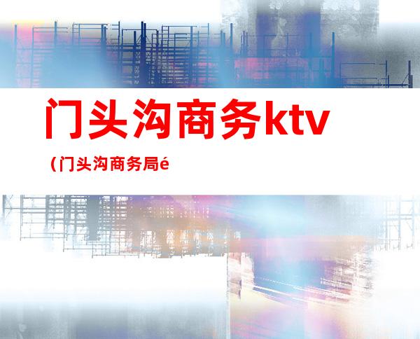 门头沟商务ktv（门头沟商务局领导）