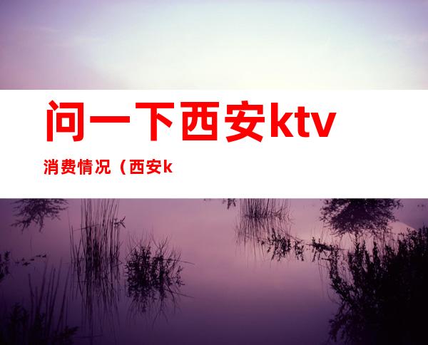 问一下西安ktv消费情况（西安ktv怎么消费的）