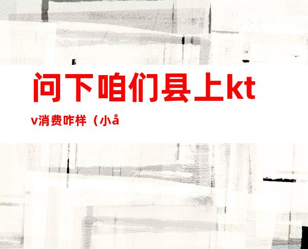 问下咱们县上ktv消费咋样（小县城的ktv怎么收费）