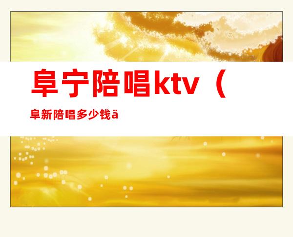 阜宁陪唱ktv（阜新陪唱多少钱一个小时）