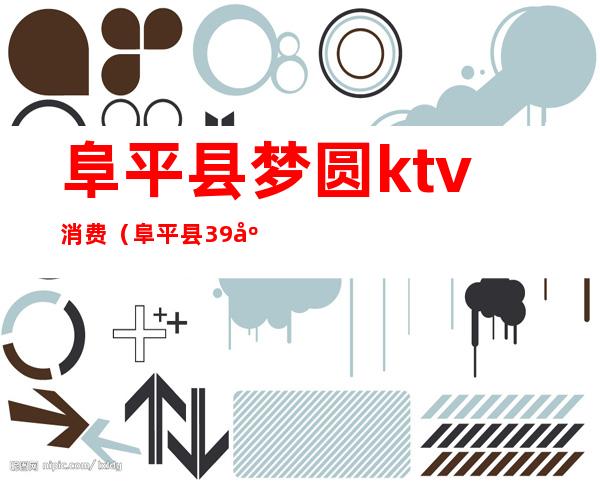 阜平县梦圆ktv消费（阜平县39度ktv陪唱）