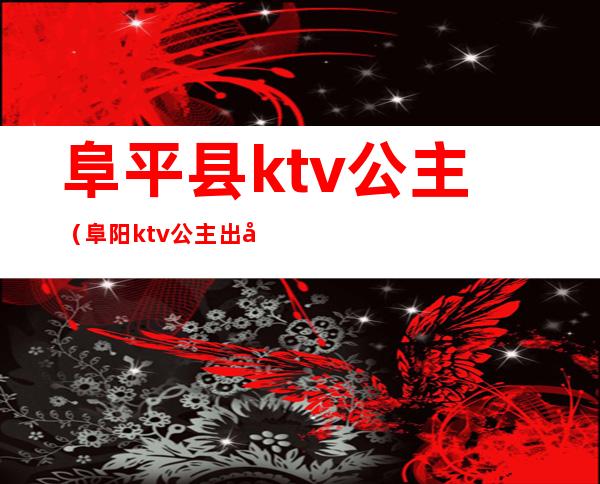 阜平县ktv公主（阜阳ktv公主出台多少钱）