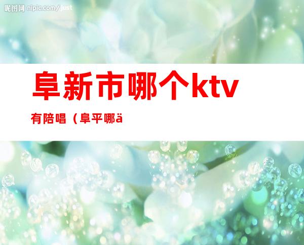 阜新市哪个ktv有陪唱（阜平哪个ktv有陪唱）