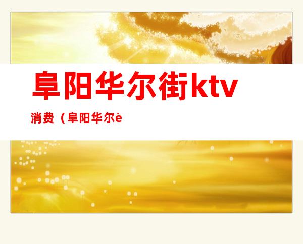 阜阳华尔街ktv消费（阜阳华尔街ktv消费怎么样）