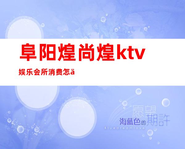 阜阳煌尚煌ktv娱乐会所消费怎么样（阜阳ktv哪家档次最高）