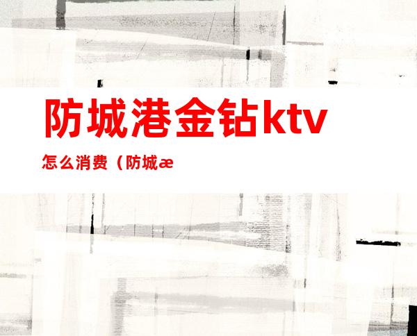 防城港金钻ktv怎么消费（防城港金钻ktv怎么消费便宜）