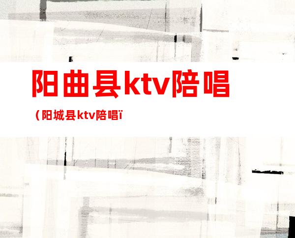 阳曲县ktv陪唱（阳城县ktv陪唱）