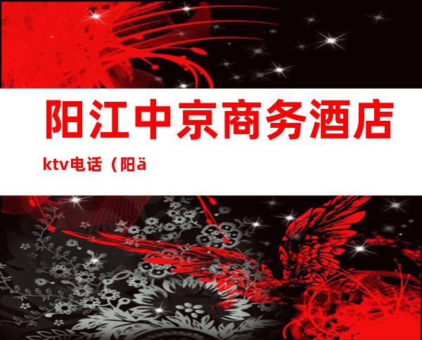 阳江中京商务酒店ktv电话（阳东中京酒店KTV电话）