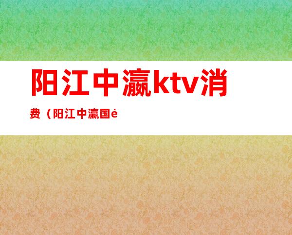 阳江中瀛ktv消费（阳江中瀛国际大酒店ktv）