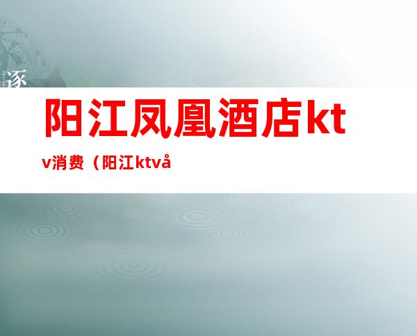 阳江凤凰酒店ktv消费（阳江ktv包间一般多少钱）