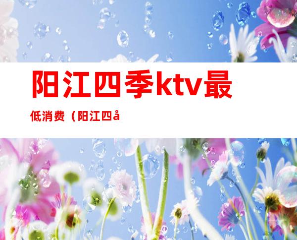 阳江四季ktv最低消费（阳江四季酒店ktv消费）