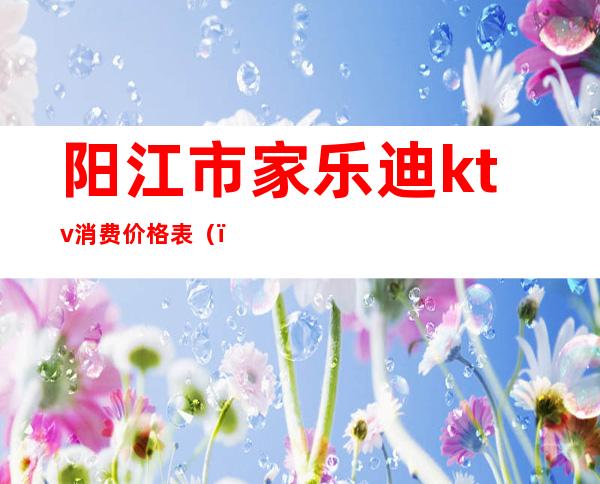 阳江市家乐迪ktv消费价格表（）