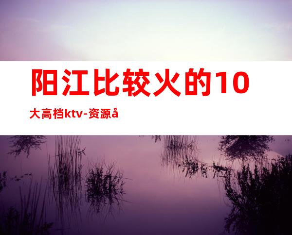 阳江比较火的10大高档ktv-资源多比较火的10大高档ktv – 温州乐清商务KTV