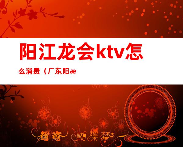 阳江龙会ktv怎么消费（广东阳江ktv现在可以开了吗）