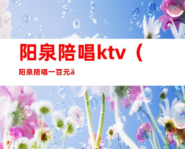 阳泉陪唱ktv（阳泉陪唱一百元你能干嘛）