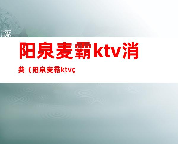 阳泉麦霸ktv消费（阳泉麦霸ktv炮台的电话）