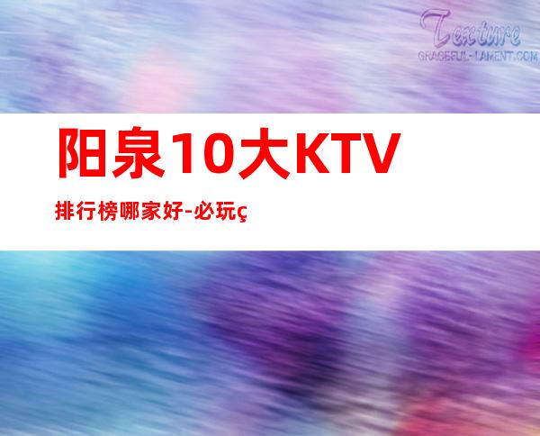 阳泉10大KTV排行榜哪家好-必玩的10大KTV排行榜哪家好 – 温州永嘉商务KTV