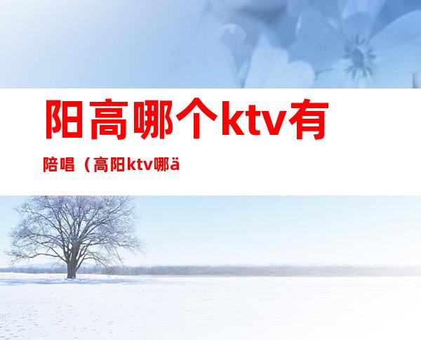 阳高哪个ktv有陪唱（高阳ktv哪个好）