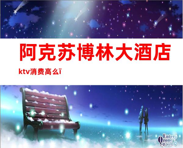 阿克苏博林大酒店ktv消费高么（阿克苏博林KTV）