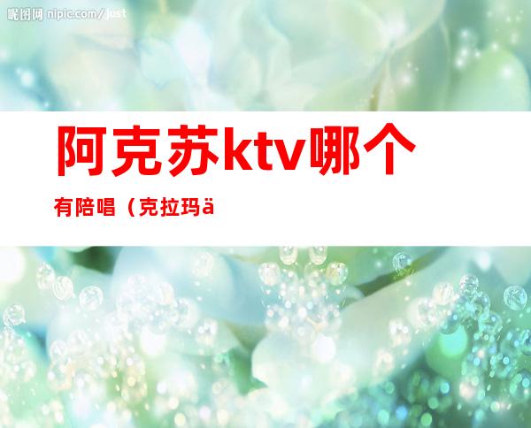 阿克苏ktv哪个有陪唱（克拉玛依ktv陪唱）