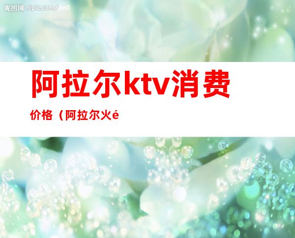 阿拉尔ktv消费价格（阿拉尔火锅ktv）