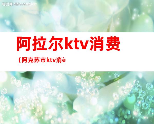 阿拉尔ktv消费（阿克苏市ktv消费）