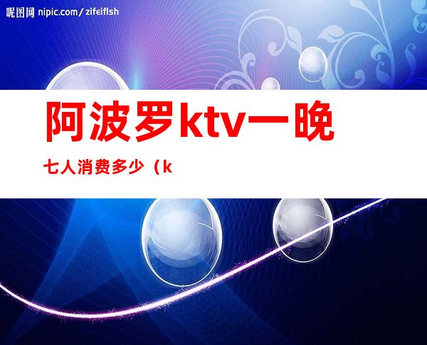 阿波罗ktv一晚七人消费多少（ktv六个小时多少钱）