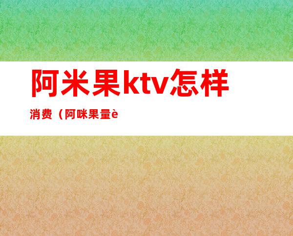 阿米果ktv怎样消费（阿咪果量贩式KTV怎么样）