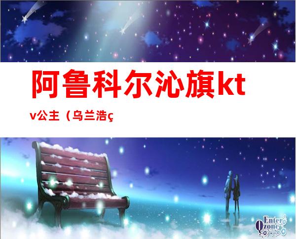 阿鲁科尔沁旗ktv公主（乌兰浩特哪个ktv有公主）