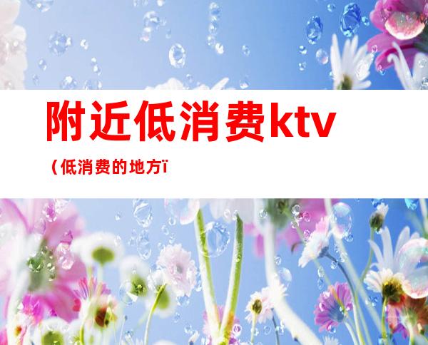 附近低消费ktv（低消费的地方）