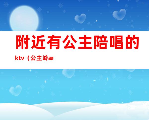 附近有公主陪唱的ktv（公主岭歌厅带陪唱）