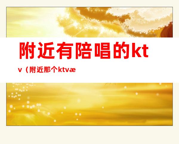 附近有陪唱的ktv（附近那个ktv有陪唱的）