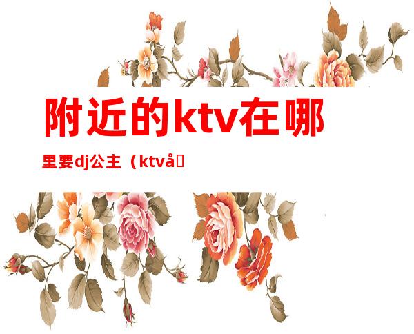 附近的ktv在哪里要dj公主（ktv公主dj要有什么条件）