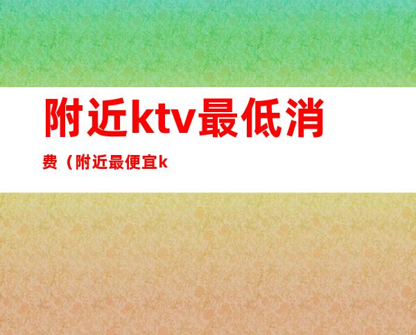 附近ktv最低消费（附近最便宜ktv）