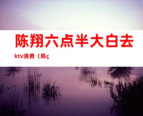 陈翔六点半大白去ktv消费（陈翔六点半酒吧）