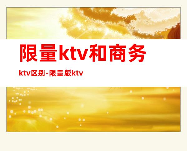 限量ktv和商务ktv区别-限量版ktv是什么意思？