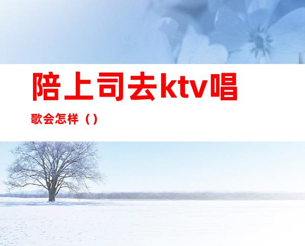 陪上司去ktv唱歌会怎样（）