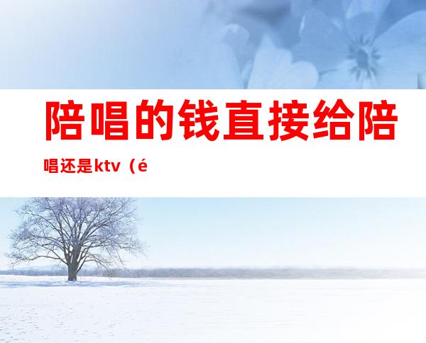 陪唱的钱直接给陪唱还是ktv（陪唱到底做什么的）